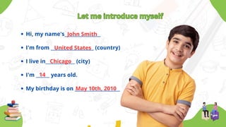 Let me introduce myself
Let me introduce myself
Hi, my name's________________
I'm from ___________________ (country)
I live in_____________ (city)
I'm ______ years old.
My birthday is on ____________________
John Smith
United States
Chicago
14
May 10th, 2010
 