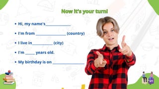 Hi, my name's________________
I'm from ___________________ (country)
I live in_____________ (city)
I'm ______ years old.
My birthday is on ____________________
Now it's your turn!
Now it's your turn!
 