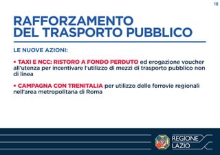 RAFFORZAMENTO
DEL TRASPORTO PUBBLICO
------------------------------------------------------------LE NUOVE AZIONI:
• TAXI E NCC: RISTORO A FONDO PERDUTO ed erogazione voucher
all’utenza per incentivare l’utilizzo di mezzi di trasporto pubblico non
di linea
• CAMPAGNA CON TRENITALIA per utilizzo delle ferrovie regionali
nell’area metropolitana di Roma
18
 