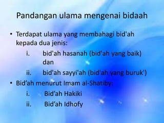 Pandangan ulama mengenai bidaah
• Terdapat ulama yang membahagi bid'ah
kepada dua jenis:
i.
bid'ah hasanah (bid'ah yang baik)
dan
ii.
bid'ah sayyi'ah (bid'ah yang buruk')
• Bid’ah menurut Imam al-Shatiby:
i.
Bid’ah Hakiki
ii.
Bid’ah Idhofy

 