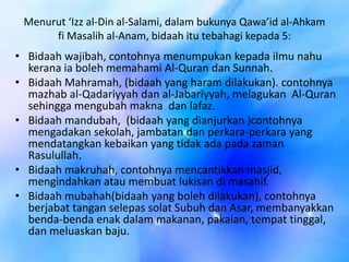 Menurut ‘Izz al-Din al-Salami, dalam bukunya Qawa’id al-Ahkam
fi Masalih al-Anam, bidaah itu tebahagi kepada 5:

• Bidaah wajibah, contohnya menumpukan kepada ilmu nahu
kerana ia boleh memahami Al-Quran dan Sunnah.
• Bidaah Mahramah, (bidaah yang haram dilakukan). contohnya
mazhab al-Qadariyyah dan al-Jabariyyah, melagukan Al-Quran
sehingga mengubah makna dan lafaz.
• Bidaah mandubah, (bidaah yang dianjurkan )contohnya
mengadakan sekolah, jambatan dan perkara-perkara yang
mendatangkan kebaikan yang tidak ada pada zaman
Rasulullah.
• Bidaah makruhah, contohnya mencantikkan masjid,
mengindahkan atau membuat lukisan di masahif.
• Bidaah mubahah(bidaah yang boleh dilakukan), contohnya
berjabat tangan selepas solat Subuh dan Asar, membanyakkan
benda-benda enak dalam makanan, pakaian, tempat tinggal,
dan meluaskan baju.

 