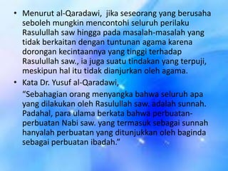 • Menurut al-Qaradawi, jika seseorang yang berusaha
seboleh mungkin mencontohi seluruh perilaku
Rasulullah saw hingga pada masalah-masalah yang
tidak berkaitan dengan tuntunan agama karena
dorongan kecintaannya yang tinggi terhadap
Rasulullah saw., ia juga suatu tindakan yang terpuji,
meskipun hal itu tidak dianjurkan oleh agama.
• Kata Dr. Yusuf al-Qaradawi,
“Sebahagian orang menyangka bahwa seluruh apa
yang dilakukan oleh Rasulullah saw. adalah sunnah.
Padahal, para ulama berkata bahwa perbuatanperbuatan Nabi saw. yang termasuk sebagai sunnah
hanyalah perbuatan yang ditunjukkan oleh baginda
sebagai perbuatan ibadah.”

 