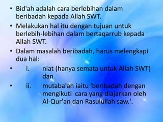 • Bid'ah adalah cara berlebihan dalam
beribadah kepada Allah SWT.
• Melakukan hal itu dengan tujuan untuk
berlebih-lebihan dalam bertaqarrub kepada
Allah SWT.
• Dalam masalah beribadah, harus melengkapi
dua hal:
•
i.
niat (hanya semata untuk Allah SWT)
dan
•
ii.
mutaba'ah iaitu 'beribadah dengan
mengikuti cara yang diajarkan oleh
Al-Qur'an dan Rasulullah saw.'.

 