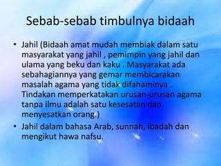 Sebab-sebab timbulnya bidaah
• Jahil (Bidaah amat mudah membiak dalam satu
masyarakat yang jahil , pemimpin yang jahil dan
ulama yang beku dan kaku . Masyarakat ada
sebahagiannya yang gemar membicarakan
masalah agama yang tidak difahaminya .
Tindakan memperkatakan urusan-urusan agama
tanpa ilmu adalah satu kesesatan dan
menyesatkan orang.)
• Jahil dalam bahasa Arab, sunnah, ibadah dan
mengikut hawa nafsu.

 