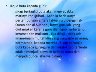 • Taqlid buta kepada guru:
sikap bertaqlid buta akan menyebabkan
matinya roh ijtihad. Apabila berlakunya
pertembungan antara fatwa guru dengan alQuran dan al-Sunnah , fatwa gurulah yang
diutamakan kerana guru dianggap serba tahu ,
keramat dan maksum . Jika dikaji , tidak ada
imam-imam mujtahidin yang mewajibkan orang
bermazhab kepada mereka . Sikap bertaqlid
buta kepada guru-guru dan kitab-kitab tertentu
adalah menjadi penyakit kepada umat dan
menjadi punca lahirnya bidaah

 