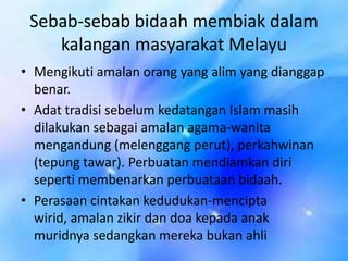 Sebab-sebab bidaah membiak dalam
kalangan masyarakat Melayu
• Mengikuti amalan orang yang alim yang dianggap
benar.
• Adat tradisi sebelum kedatangan Islam masih
dilakukan sebagai amalan agama-wanita
mengandung (melenggang perut), perkahwinan
(tepung tawar). Perbuatan mendiamkan diri
seperti membenarkan perbuataan bidaah.
• Perasaan cintakan kedudukan-mencipta
wirid, amalan zikir dan doa kepada anak
muridnya sedangkan mereka bukan ahli

 