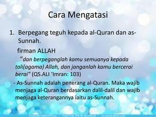 Cara Mengatasi
1. Berpegang teguh kepada al-Quran dan asSunnah.
firman ALLAH
“dan berpeganglah kamu semuanya kepada
tali(agama) Allah, dan janganlah kamu bercerai
berai” (QS.ALI ‘Imran: 103)
- As-Sunnah adalah penerang al-Quran. Maka wajib
menjaga al-Quran berdasarkan dalil-dalil dan wajib
menjaga keterangannya iaitu as-Sunnah.

 