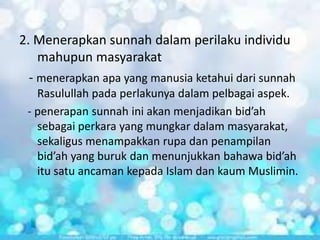 2. Menerapkan sunnah dalam perilaku individu
mahupun masyarakat
- menerapkan apa yang manusia ketahui dari sunnah
Rasulullah pada perlakunya dalam pelbagai aspek.
- penerapan sunnah ini akan menjadikan bid’ah
sebagai perkara yang mungkar dalam masyarakat,
sekaligus menampakkan rupa dan penampilan
bid’ah yang buruk dan menunjukkan bahawa bid’ah
itu satu ancaman kepada Islam dan kaum Muslimin.

 