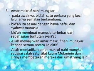 3. Amar makruf nahi mungkar
- pada awalnya, bid’ah satu perkara yang kecil
lalu ianya semakin berkembang.
- bid’ah itu sesuai dengan hawa nafsu dan
syahwat manusia
- bid’ah membuat manusia terbebas dari
sebahagian tuntutan syari’at
- Allah mewajibkan amar makruf nahi mungkar
kepada semua secara kolektif
- Allah menjadikan amar makruf nahi mungkar
sebagai salah satu sifat kaum Mukminin dan
cirinya membezakan mereka dari umat yang lain

 