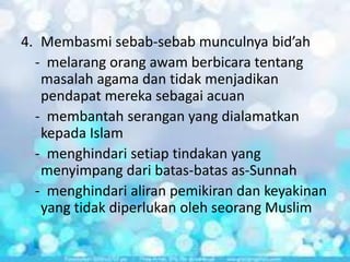4. Membasmi sebab-sebab munculnya bid’ah
- melarang orang awam berbicara tentang
masalah agama dan tidak menjadikan
pendapat mereka sebagai acuan
- membantah serangan yang dialamatkan
kepada Islam
- menghindari setiap tindakan yang
menyimpang dari batas-batas as-Sunnah
- menghindari aliran pemikiran dan keyakinan
yang tidak diperlukan oleh seorang Muslim

 