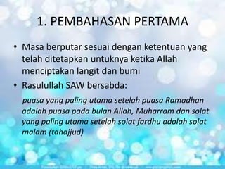 1. PEMBAHASAN PERTAMA
• Masa berputar sesuai dengan ketentuan yang
telah ditetapkan untuknya ketika Allah
menciptakan langit dan bumi
• Rasulullah SAW bersabda:
puasa yang paling utama setelah puasa Ramadhan
adalah puasa pada bulan Allah, Muharram dan solat
yang paling utama setelah solat fardhu adalah solat
malam (tahajjud)

 