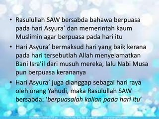 • Rasulullah SAW bersabda bahawa berpuasa
pada hari Asyura’ dan memerintah kaum
Muslimin agar berpuasa pada hari itu
• Hari Asyura’ bermaksud hari yang baik kerana
pada hari tersebutlah Allah menyelamatkan
Bani Isra’il dari musuh mereka, lalu Nabi Musa
pun berpuasa kerananya
• Hari Asyura’ juga dianggap sebagai hari raya
oleh orang Yahudi, maka Rasulullah SAW
bersabda: ‘berpuasalah kalian pada hari itu’

 