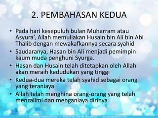 2. PEMBAHASAN KEDUA
• Pada hari kesepuluh bulan Muharram atau
Asyura’, Allah memuliakan Husain bin Ali bin Abi
Thalib dengan mewakafkannya secara syahid
• Saudaranya, Hasan bin Ali menjadi pemimpin
kaum muda penghuni Syurga.
• Hasan dan Husain telah ditetapkan oleh Allah
akan meraih kedudukan yang tinggi
• Kedua-dua mereka telah syahid sebagai orang
yang teraniaya
• Allah telah menghina orang-orang yang telah
menzalimi dan menganiaya dirinya

 