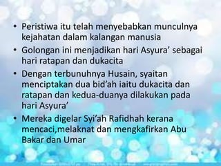 • Peristiwa itu telah menyebabkan munculnya
kejahatan dalam kalangan manusia
• Golongan ini menjadikan hari Asyura’ sebagai
hari ratapan dan dukacita
• Dengan terbunuhnya Husain, syaitan
menciptakan dua bid’ah iaitu dukacita dan
ratapan dan kedua-duanya dilakukan pada
hari Asyura’
• Mereka digelar Syi’ah Rafidhah kerana
mencaci,melaknat dan mengkafirkan Abu
Bakar dan Umar

 