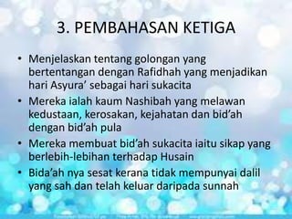 3. PEMBAHASAN KETIGA
• Menjelaskan tentang golongan yang
bertentangan dengan Rafidhah yang menjadikan
hari Asyura’ sebagai hari sukacita
• Mereka ialah kaum Nashibah yang melawan
kedustaan, kerosakan, kejahatan dan bid’ah
dengan bid’ah pula
• Mereka membuat bid’ah sukacita iaitu sikap yang
berlebih-lebihan terhadap Husain
• Bida’ah nya sesat kerana tidak mempunyai dalil
yang sah dan telah keluar daripada sunnah

 