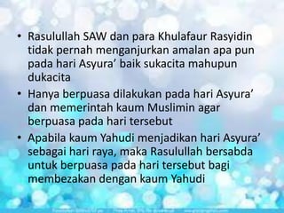 • Rasulullah SAW dan para Khulafaur Rasyidin
tidak pernah menganjurkan amalan apa pun
pada hari Asyura’ baik sukacita mahupun
dukacita
• Hanya berpuasa dilakukan pada hari Asyura’
dan memerintah kaum Muslimin agar
berpuasa pada hari tersebut
• Apabila kaum Yahudi menjadikan hari Asyura’
sebagai hari raya, maka Rasulullah bersabda
untuk berpuasa pada hari tersebut bagi
membezakan dengan kaum Yahudi

 