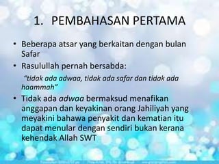 1. PEMBAHASAN PERTAMA
• Beberapa atsar yang berkaitan dengan bulan
Safar
• Rasulullah pernah bersabda:
“tidak ada adwaa, tidak ada safar dan tidak ada
haammah”

• Tidak ada adwaa bermaksud menafikan
anggapan dan keyakinan orang Jahiliyah yang
meyakini bahawa penyakit dan kematian itu
dapat menular dengan sendiri bukan kerana
kehendak Allah SWT

 