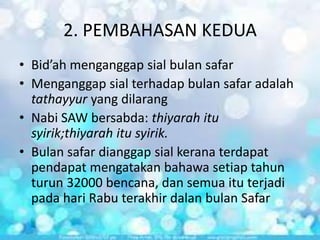 2. PEMBAHASAN KEDUA
• Bid’ah menganggap sial bulan safar
• Menganggap sial terhadap bulan safar adalah
tathayyur yang dilarang
• Nabi SAW bersabda: thiyarah itu
syirik;thiyarah itu syirik.
• Bulan safar dianggap sial kerana terdapat
pendapat mengatakan bahawa setiap tahun
turun 32000 bencana, dan semua itu terjadi
pada hari Rabu terakhir dalan bulan Safar

 