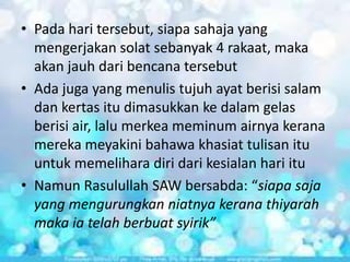 • Pada hari tersebut, siapa sahaja yang
mengerjakan solat sebanyak 4 rakaat, maka
akan jauh dari bencana tersebut
• Ada juga yang menulis tujuh ayat berisi salam
dan kertas itu dimasukkan ke dalam gelas
berisi air, lalu merkea meminum airnya kerana
mereka meyakini bahawa khasiat tulisan itu
untuk memelihara diri dari kesialan hari itu
• Namun Rasulullah SAW bersabda: “siapa saja
yang mengurungkan niatnya kerana thiyarah
maka ia telah berbuat syirik”

 