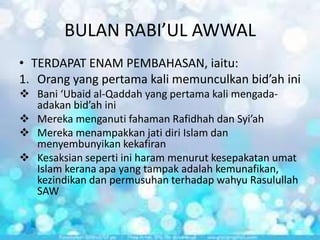 BULAN RABI’UL AWWAL
• TERDAPAT ENAM PEMBAHASAN, iaitu:
1. Orang yang pertama kali memunculkan bid’ah ini
 Bani ‘Ubaid al-Qaddah yang pertama kali mengadaadakan bid’ah ini
 Mereka menganuti fahaman Rafidhah dan Syi’ah
 Mereka menampakkan jati diri Islam dan
menyembunyikan kekafiran
 Kesaksian seperti ini haram menurut kesepakatan umat
Islam kerana apa yang tampak adalah kemunafikan,
kezindikan dan permusuhan terhadap wahyu Rasulullah
SAW

 