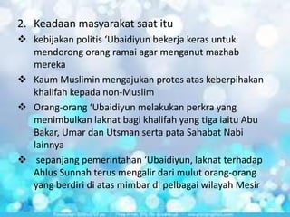 2. Keadaan masyarakat saat itu
 kebijakan politis ‘Ubaidiyun bekerja keras untuk
mendorong orang ramai agar menganut mazhab
mereka
 Kaum Muslimin mengajukan protes atas keberpihakan
khalifah kepada non-Muslim
 Orang-orang ‘Ubaidiyun melakukan perkra yang
menimbulkan laknat bagi khalifah yang tiga iaitu Abu
Bakar, Umar dan Utsman serta pata Sahabat Nabi
lainnya
 sepanjang pemerintahan ‘Ubaidiyun, laknat terhadap
Ahlus Sunnah terus mengalir dari mulut orang-orang
yang berdiri di atas mimbar di pelbagai wilayah Mesir

 
