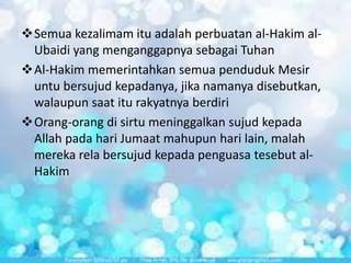 Semua kezalimam itu adalah perbuatan al-Hakim alUbaidi yang menganggapnya sebagai Tuhan
Al-Hakim memerintahkan semua penduduk Mesir
untu bersujud kepadanya, jika namanya disebutkan,
walaupun saat itu rakyatnya berdiri
Orang-orang di sirtu meninggalkan sujud kepada
Allah pada hari Jumaat mahupun hari lain, malah
mereka rela bersujud kepada penguasa tesebut alHakim

 