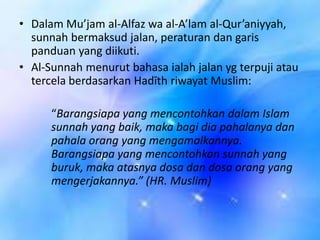 • Dalam Mu’jam al-Alfaz wa al-A’lam al-Qur’aniyyah,
sunnah bermaksud jalan, peraturan dan garis
panduan yang diikuti.
• Al-Sunnah menurut bahasa ialah jalan yg terpuji atau
tercela berdasarkan Hadīth riwayat Muslim:
“Barangsiapa yang mencontohkan dalam Islam
sunnah yang baik, maka bagi dia pahalanya dan
pahala orang yang mengamalkannya.
Barangsiapa yang mencontohkan sunnah yang
buruk, maka atasnya dosa dan dosa orang yang
mengerjakannya.” (HR. Muslim)

 