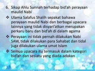 6. Sikap Ahlu Sunnah terhadap bid’ah perayaan
maulid Nabi
 Ulama Salafus Shalih sepakat bahawa
perayaan maulid Nabi dan berbagai upacara
lainnya yang tidak disyari’atkan merupakan
perkaru baru dan bid’ah di dalam agama
 Perayaan ini tidak pernah dilakukan Nabi
SAW, tidak dilakukan para Sahabat dan tidal
juga dilakukan ulama umat Islam
 Semua upacara itu termasuk dalam kategori
bid’ah dan sesiatu yang diada-adakan

 