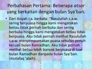 Perbahasan Pertama: Beberapa atsar
yang berkaitan dengan bulan Sya’ban.
• Dari Aisyah r.a. berkata: “Rasulullah s.a.w.
sering berpuasa hingga kami mengatakan
beliau tidak pernah berbuka dan sering
berbuka hingga kami mengatakan beliau tidak
berpuasa. Aku tidak pernah melihat Rasulullah
s.a.w. menyempurnakan puasa sebulan penuh
kecuali bulan Ramadhan. Aku tidak pernah
melihat beliau lebih banyak berpuasa di luar
bulan Ramadhan daripada bulan Sya’ban.
(mutafaq ‘alaih).

 