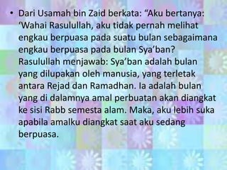 • Dari Usamah bin Zaid berkata: “Aku bertanya:
‘Wahai Rasulullah, aku tidak pernah melihat
engkau berpuasa pada suatu bulan sebagaimana
engkau berpuasa pada bulan Sya’ban?
Rasulullah menjawab: Sya’ban adalah bulan
yang dilupakan oleh manusia, yang terletak
antara Rejad dan Ramadhan. Ia adalah bulan
yang di dalamnya amal perbuatan akan diangkat
ke sisi Rabb semesta alam. Maka, aku lebih suka
apabila amalku diangkat saat aku sedang
berpuasa.

 