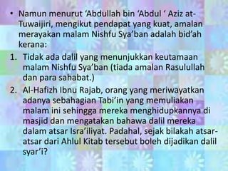 • Namun menurut ‘Abdullah bin ‘Abdul ‘ Aziz atTuwaijiri, mengikut pendapat yang kuat, amalan
merayakan malam Nishfu Sya’ban adalah bid’ah
kerana:
1. Tidak ada dalil yang menunjukkan keutamaan
malam Nishfu Sya’ban (tiada amalan Rasulullah
dan para sahabat.)
2. Al-Hafizh Ibnu Rajab, orang yang meriwayatkan
adanya sebahagian Tabi’in yang memuliakan
malam ini sehingga mereka menghidupkannya di
masjid dan mengatakan bahawa dalil mereka
dalam atsar Isra’iliyat. Padahal, sejak bilakah atsaratsar dari Ahlul Kitab tersebut boleh dijadikan dalil
syar’i?

 