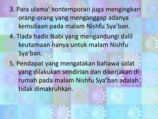 3. Para ulama’ kontemporari juga mengingkari
orang-orang yang menganggap adanya
kemuliaan pada malam Nishfu Sya’ban.
4. Tiada hadis Nabi yang mengandungi dalil
keutamaan hanya untuk malam Nishfu
Sya’ban.
5. Pendapat yang mengatakan bahawa solat
yang dilakukan sendirian dan dikerjakan di
rumah pada malam Nishfu Sya’ban adalah
tidak dimakruhkan.

 