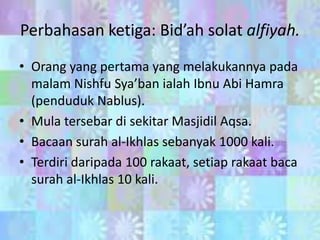 Perbahasan ketiga: Bid’ah solat alfiyah.
• Orang yang pertama yang melakukannya pada
malam Nishfu Sya’ban ialah Ibnu Abi Hamra
(penduduk Nablus).
• Mula tersebar di sekitar Masjidil Aqsa.
• Bacaan surah al-Ikhlas sebanyak 1000 kali.
• Terdiri daripada 100 rakaat, setiap rakaat baca
surah al-Ikhlas 10 kali.

 