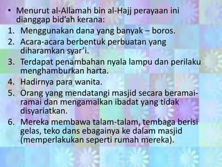 • Menurut al-Allamah bin al-Hajj perayaan ini
dianggap bid’ah kerana:
1. Menggunakan dana yang banyak – boros.
2. Acara-acara berbentuk perbuatan yang
diharamkan syar’i.
3. Terdapat penambahan nyala lampu dan perilaku
menghamburkan harta.
4. Hadirnya para wanita.
5. Orang yang mendatangi masjid secara beramairamai dan mengamalkan ibadat yang tidak
disyariatkan.
6. Mereka membawa talam-talam, tembaga berisi
gelas, teko dans ebagainya ke dalam masjid
(memperlakukan seperti rumah mereka).

 