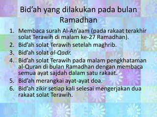 Bid’ah yang dilakukan pada bulan
Ramadhan
1. Membaca surah Al-An’aam (pada rakaat terakhir
solat Terawih di malam ke-27 Ramadhan).
2. Bid’ah solat Terawih setelah maghrib.
3. Bid’ah solat al-Qadr.
4. Bid’ah solat Terawih pada malam pengkhataman
al-Quran di bulan Ramadhan dengan membaca
semua ayat sajdah dalam satu rakaat.
5. Bid’ah merangkai ayat-ayat doa.
6. Bid’ah zikir setiap kali selesai mengerjakan dua
rakaat solat Terawih.

 