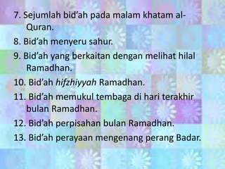 7. Sejumlah bid’ah pada malam khatam alQuran.
8. Bid’ah menyeru sahur.
9. Bid’ah yang berkaitan dengan melihat hilal
Ramadhan.
10. Bid’ah hifzhiyyah Ramadhan.
11. Bid’ah memukul tembaga di hari terakhir
bulan Ramadhan.
12. Bid’ah perpisahan bulan Ramadhan.
13. Bid’ah perayaan mengenang perang Badar.

 