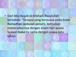 • Dari Abu Ayyub al-Anshari, Rasulullah
bersabda: “Sesiapa yang berpuasa pada bulan
Ramadhan (sebulan penuh), kemudian
meneruskannya dengan enam hari puasa
Syawal maka itu sama dengan puasa satu
tahun.

 