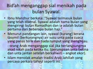 Bid’ah menganggap sial menikah pada
bulan Syawal.
• Ibnu Manzhur berkata: “Syawal termasuk bulan
yang telah dikenal. Syawal adalah nama bulan yang
mengiringi bulan Ramadhan dan ia adalah bulan
pertama dari beberapa bulan haji.”
• Menurut pandangan lain, syawal (kurang) kerana
tasymil (berkurangnya) air susu unta pada cuaca
yang panas terik dan tiada rumput yang menghijau.
- orang Arab menganggap sial jika berlangsungnya
akad nikah pada ketika itu. (perumpaan unta betina
dan unta jantan setelah berkahwin – angkat ekor).
• Islam menolak amalan tradisi Arab Jahiliah yang
percaya perkara tahyul seperti ini.

 