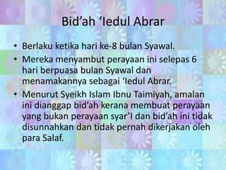 Bid’ah ‘Iedul Abrar
• Berlaku ketika hari ke-8 bulan Syawal.
• Mereka menyambut perayaan ini selepas 6
hari berpuasa bulan Syawal dan
menamakannya sebagai ‘Iedul Abrar.
• Menurut Syeikh Islam Ibnu Taimiyah, amalan
ini dianggap bid’ah kerana membuat perayaan
yang bukan perayaan syar’I dan bid’ah ini tidak
disunnahkan dan tidak pernah dikerjakan oleh
para Salaf.

 