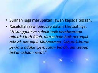 • Sunnah juga merupakan lawan kepada bidaah.
• Rasulullah saw. berucap dalam khutbahnya,
"Sesungguhnya sebaik-baik pembicaraan
adalah Kitab Allah, dan sebaik-baik petunjuk
adalah petunjuk Muhammad. Seburuk-buruk
perkara adalah perbuatan bid'ah, dan setiap
bid'ah adalah sesat.”

 