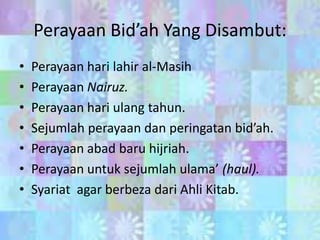 Perayaan Bid’ah Yang Disambut:
•
•
•
•
•
•
•

Perayaan hari lahir al-Masih
Perayaan Nairuz.
Perayaan hari ulang tahun.
Sejumlah perayaan dan peringatan bid’ah.
Perayaan abad baru hijriah.
Perayaan untuk sejumlah ulama’ (haul).
Syariat agar berbeza dari Ahli Kitab.

 