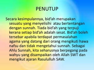 PENUTUP
Secara kesimpulannya, bid’ah merupakan
sesuatu yang menyelisihi atau bertentangan
dengan sunnah. Tiada bid’ah yang terpuji
kerana setiap bid’ah adalah sesat. Bid’ah boleh
tersebar apabila terdapat permasalahan
agama yang datang dari orang mengikuti hawa
nafsu dan tidak mengetahui sunnah. Sebagai
Ahlu Sunnah, kita seharusnya berpegang pada
wahyu yang disampaikan oleh Allah SWT dan
mengikut ajaran Rasululluh SAW.

 