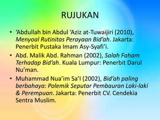 RUJUKAN
• ‘Abdullah bin Abdul ‘Aziz at-Tuwaijiri (2010),
Menyoal Rutinitas Perayaan Bid’ah. Jakarta:
Penerbit Pustaka Imam Asy-Syafi’i.
• Abd. Malik Abd. Rahman (2002), Salah Faham
Terhadap Bid’ah. Kuala Lumpur: Penerbit Darul
Nu’man.
• Muhammad Nua’im Sa’I (2002), Bid’ah paling
berbahaya: Polemik Seputar Pembauran Laki-laki
& Perempuan. Jakarta: Penerbit CV. Cendekia
Sentra Muslim.

 