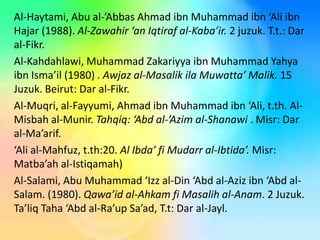 Al-Haytami, Abu al-’Abbas Ahmad ibn Muhammad ibn ‘Ali ibn
Hajar (1988). Al-Zawahir ‘an Iqtiraf al-Kaba’ir. 2 juzuk. T.t.: Dar
al-Fikr.
Al-Kahdahlawi, Muhammad Zakariyya ibn Muhammad Yahya
ibn Isma’il (1980) . Awjaz al-Masalik ila Muwatta’ Malik. 15
Juzuk. Beirut: Dar al-Fikr.
Al-Muqri, al-Fayyumi, Ahmad ibn Muhammad ibn ‘Ali, t.th. AlMisbah al-Munir. Tahqiq: ‘Abd al-’Azim al-Shanawi . Misr: Dar
al-Ma’arif.
‘Ali al-Mahfuz, t.th:20. Al Ibda’ fi Mudarr al-Ibtida’. Misr:
Matba’ah al-Istiqamah)
Al-Salami, Abu Muhammad ‘Izz al-Din ‘Abd al-Aziz ibn ‘Abd alSalam. (1980). Qawa’id al-Ahkam fi Masalih al-Anam. 2 Juzuk.
Ta’liq Taha ‘Abd al-Ra’up Sa’ad, T.t: Dar al-Jayl.

 