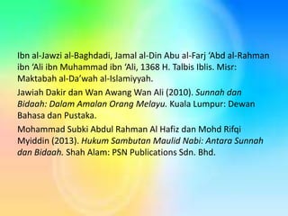 Ibn al-Jawzi al-Baghdadi, Jamal al-Din Abu al-Farj ‘Abd al-Rahman
ibn ‘Ali ibn Muhammad ibn ‘Ali, 1368 H. Talbis Iblis. Misr:
Maktabah al-Da’wah al-Islamiyyah.
Jawiah Dakir dan Wan Awang Wan Ali (2010). Sunnah dan
Bidaah: Dalam Amalan Orang Melayu. Kuala Lumpur: Dewan
Bahasa dan Pustaka.
Mohammad Subki Abdul Rahman Al Hafiz dan Mohd Rifqi
Myiddin (2013). Hukum Sambutan Maulid Nabi: Antara Sunnah
dan Bidaah. Shah Alam: PSN Publications Sdn. Bhd.

 
