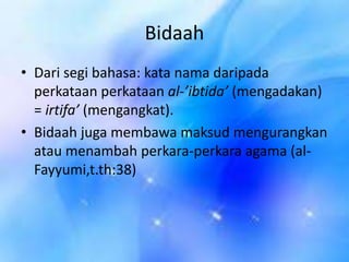 Bidaah
• Dari segi bahasa: kata nama daripada
perkataan perkataan al-’ibtida’ (mengadakan)
= irtifa’ (mengangkat).
• Bidaah juga membawa maksud mengurangkan
atau menambah perkara-perkara agama (alFayyumi,t.th:38)

 