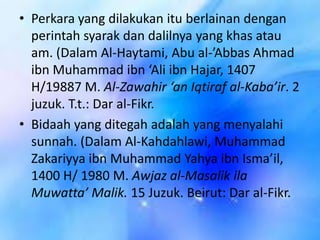 • Perkara yang dilakukan itu berlainan dengan
perintah syarak dan dalilnya yang khas atau
am. (Dalam Al-Haytami, Abu al-’Abbas Ahmad
ibn Muhammad ibn ‘Ali ibn Hajar, 1407
H/19887 M. Al-Zawahir ‘an Iqtiraf al-Kaba’ir. 2
juzuk. T.t.: Dar al-Fikr.
• Bidaah yang ditegah adalah yang menyalahi
sunnah. (Dalam Al-Kahdahlawi, Muhammad
Zakariyya ibn Muhammad Yahya ibn Isma’il,
1400 H/ 1980 M. Awjaz al-Masalik ila
Muwatta’ Malik. 15 Juzuk. Beirut: Dar al-Fikr.

 