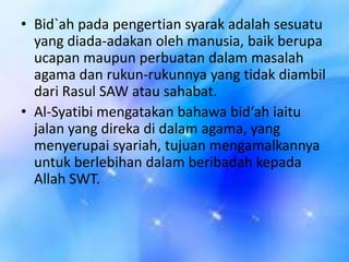 • Bid`ah pada pengertian syarak adalah sesuatu
yang diada-adakan oleh manusia, baik berupa
ucapan maupun perbuatan dalam masalah
agama dan rukun-rukunnya yang tidak diambil
dari Rasul SAW atau sahabat.
• Al-Syatibi mengatakan bahawa bid‘ah iaitu
jalan yang direka di dalam agama, yang
menyerupai syariah, tujuan mengamalkannya
untuk berlebihan dalam beribadah kepada
Allah SWT.

 