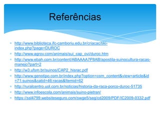 Referências
http://www.biblioteca.ifc-camboriu.edu.br/criacac/tikiindex.php?page=DUROC
http://www.agrov.com/animais/sui_cap_ovi/duroc.htm
http://www.ebah.com.br/content/ABAAAA7P8AB/apostila-suinocultura-racasmanejo?part=2
http://w3.ufsm.br/suinos/CAP2_hisrac.pdf
http://www.genotipo.com.br/index.php?option=com_content&view=article&id
=71:suinos&catid=46:racas&Itemid=62
http://ruralcentro.uol.com.br/noticias/historia-da-raca-porco-duroc-51735
http://www.infoescola.com/animais/suino-pietran/
https://ssl4799.websiteseguro.com/swge5/seg/cd2009/PDF/IC2009-0332.pdf

 