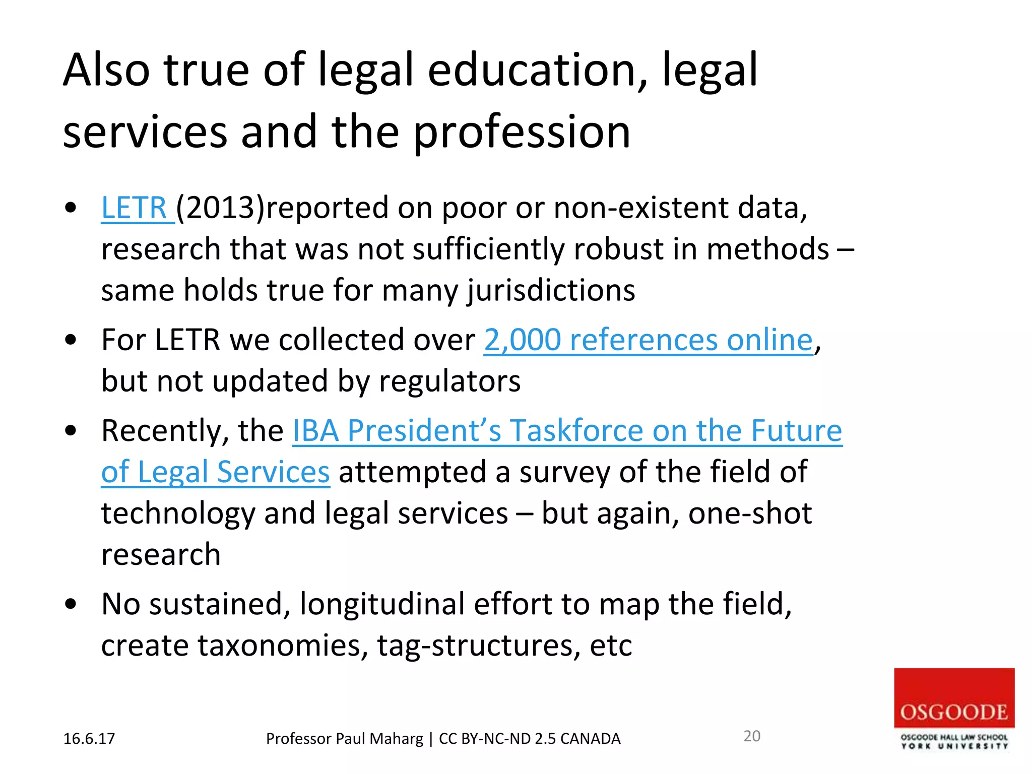 Also true of legal education, legal
services and the profession
• LETR (2013)reported on poor or non-existent data,
research that was not sufficiently robust in methods –
same holds true for many jurisdictions
• For LETR we collected over 2,000 references online,
but not updated by regulators
• Recently, the IBA President’s Taskforce on the Future
of Legal Services attempted a survey of the field of
technology and legal services – but again, one-shot
research
• No sustained, longitudinal effort to map the field,
create taxonomies, tag-structures, etc
16.6.17 Professor Paul Maharg | CC BY-NC-ND 2.5 CANADA 20
 